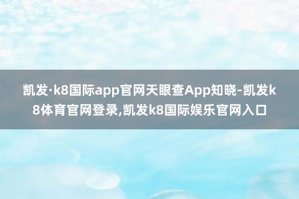 凯发·k8国际app官网　　天眼查App知晓-凯发k8体育官网登录,凯发k8国际娱乐官网入口