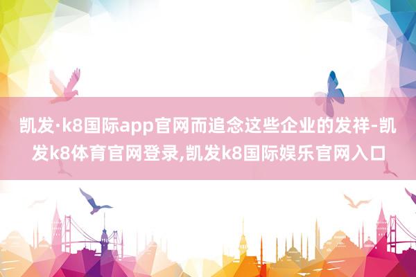 凯发·k8国际app官网而追念这些企业的发祥-凯发k8体育官网登录,凯发k8国际娱乐官网入口