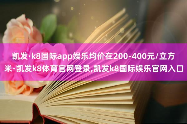 凯发·k8国际app娱乐均价在200-400元/立方米-凯发k8体育官网登录,凯发k8国际娱乐官网入口