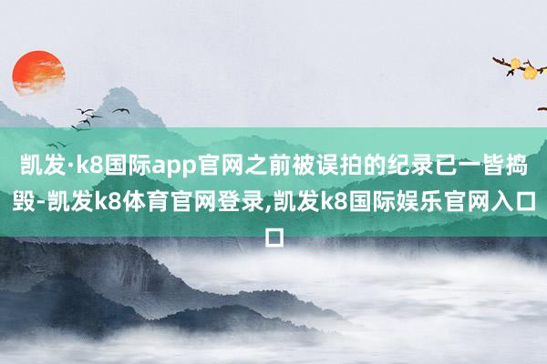凯发·k8国际app官网之前被误拍的纪录已一皆捣毁-凯发k8体育官网登录,凯发k8国际娱乐官网入口
