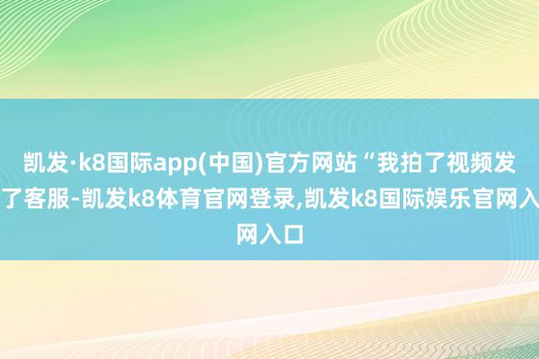 凯发·k8国际app(中国)官方网站“我拍了视频发给了客服-凯发k8体育官网登录,凯发k8国际娱乐官网入口