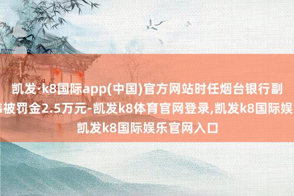 凯发·k8国际app(中国)官方网站时任烟台银行副行长张孝伟被罚金2.5万元-凯发k8体育官网登录,凯发k8国际娱乐官网入口