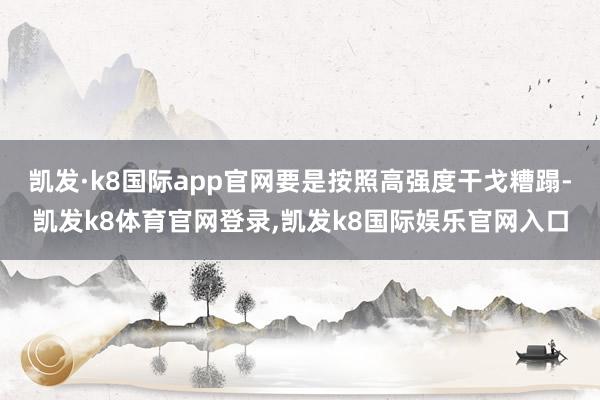 凯发·k8国际app官网要是按照高强度干戈糟蹋-凯发k8体育官网登录,凯发k8国际娱乐官网入口