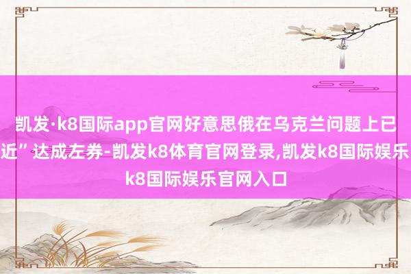 凯发·k8国际app官网好意思俄在乌克兰问题上已“相配接近”达成左券-凯发k8体育官网登录,凯发k8国际娱乐官网入口