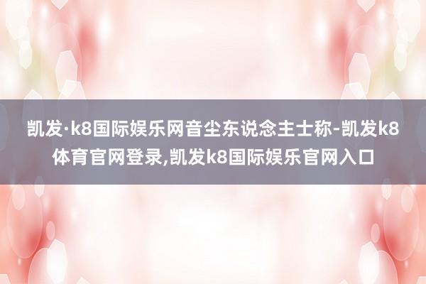 凯发·k8国际娱乐网　　音尘东说念主士称-凯发k8体育官网登录,凯发k8国际娱乐官网入口