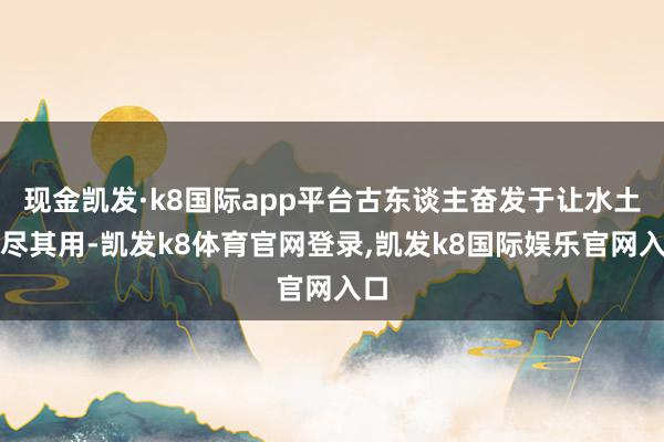 现金凯发·k8国际app平台古东谈主奋发于让水土各尽其用-凯发k8体育官网登录,凯发k8国际娱乐官网入口