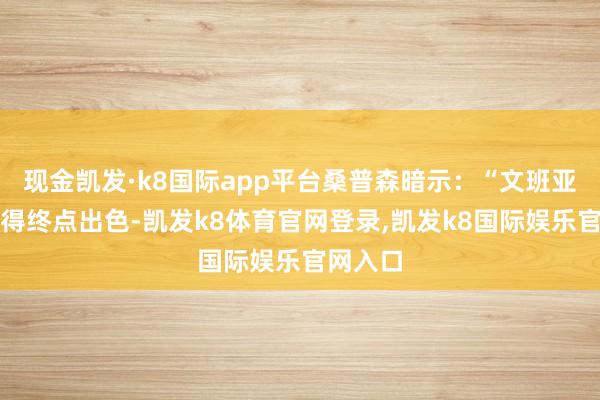 现金凯发·k8国际app平台桑普森暗示：“文班亚马会变得终点出色-凯发k8体育官网登录,凯发k8国际娱乐官网入口