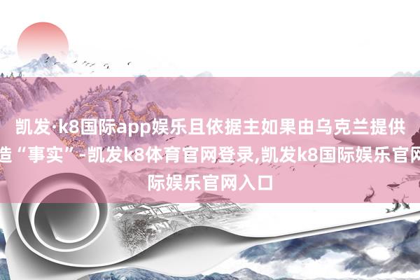 凯发·k8国际app娱乐且依据主如果由乌克兰提供的伪造“事实”-凯发k8体育官网登录,凯发k8国际娱乐官网入口