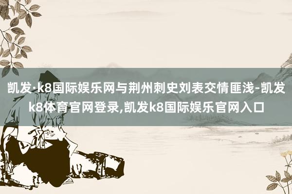 凯发·k8国际娱乐网与荆州刺史刘表交情匪浅-凯发k8体育官网登录,凯发k8国际娱乐官网入口