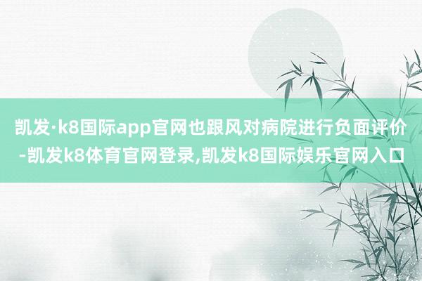 凯发·k8国际app官网也跟风对病院进行负面评价-凯发k8体育官网登录,凯发k8国际娱乐官网入口