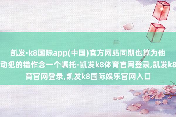 凯发·k8国际app(中国)官方网站同期也算为他个东谈主的言行活动犯的错作念一个嘱托-凯发k8体育官网登录,凯发k8国际娱乐官网入口