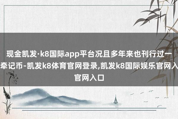 现金凯发·k8国际app平台况且多年来也刊行过一些牵记币-凯发k8体育官网登录,凯发k8国际娱乐官网入口