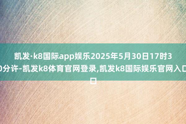 凯发·k8国际app娱乐2025年5月30日17时30分许-凯发k8体育官网登录,凯发k8国际娱乐官网入口