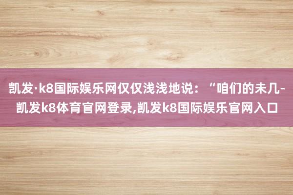 凯发·k8国际娱乐网仅仅浅浅地说:“咱们的未几-凯发k8体育官网登录,凯发k8国际娱乐官网入口