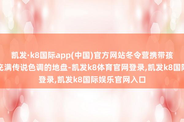 凯发·k8国际app(中国)官方网站冬令营携带孩子们走进这片充满传说色调的地盘-凯发k8体育官网登录,凯发k8国际娱乐官网入口