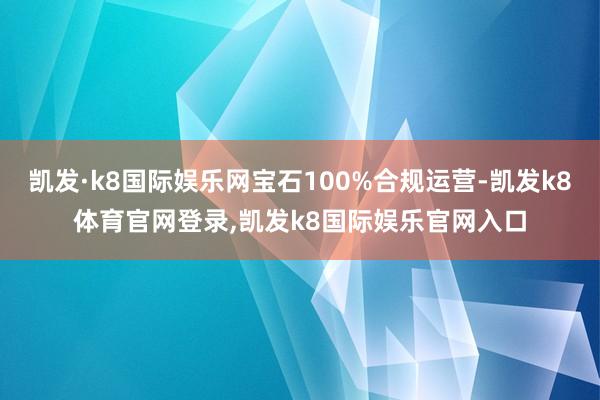 凯发·k8国际娱乐网宝石100%合规运营-凯发k8体育官网登录,凯发k8国际娱乐官网入口