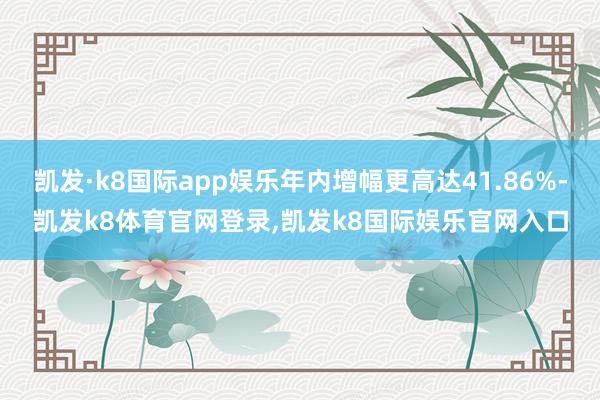 凯发·k8国际app娱乐年内增幅更高达41.86%-凯发k8体育官网登录,凯发k8国际娱乐官网入口