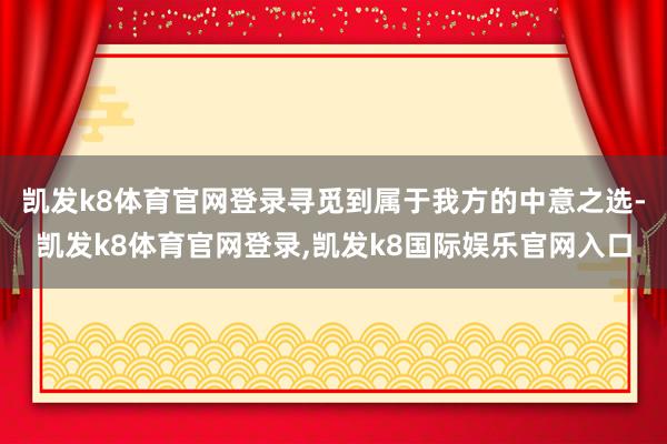 凯发k8体育官网登录寻觅到属于我方的中意之选-凯发k8体育官网登录,凯发k8国际娱乐官网入口