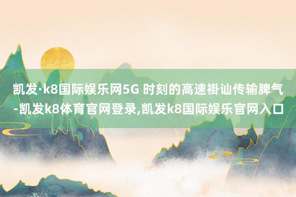 凯发·k8国际娱乐网5G 时刻的高速褂讪传输脾气-凯发k8体育官网登录,凯发k8国际娱乐官网入口