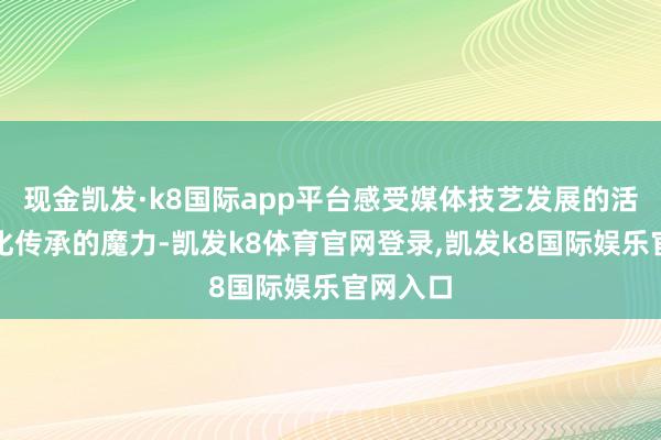 现金凯发·k8国际app平台感受媒体技艺发展的活力与文化传承的魔力-凯发k8体育官网登录,凯发k8国际娱乐官网入口