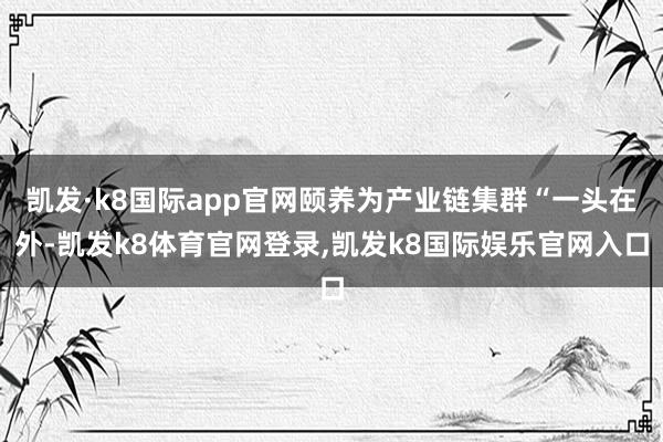 凯发·k8国际app官网颐养为产业链集群“一头在外-凯发k8体育官网登录,凯发k8国际娱乐官网入口