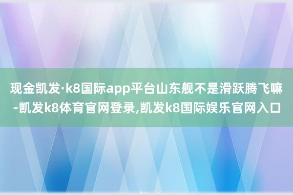 现金凯发·k8国际app平台山东舰不是滑跃腾飞嘛-凯发k8体育官网登录,凯发k8国际娱乐官网入口