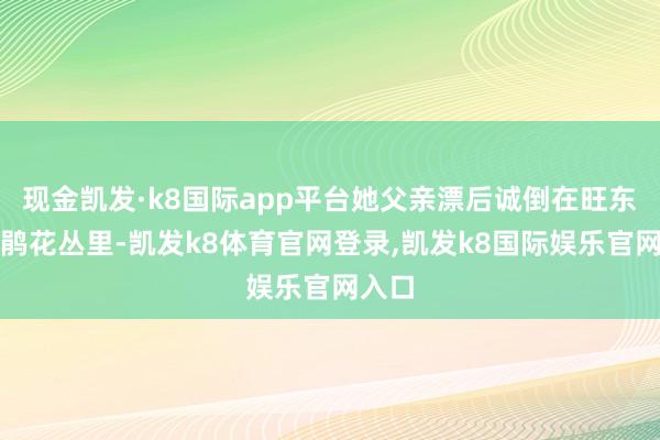 现金凯发·k8国际app平台她父亲漂后诚倒在旺东的杜鹃花丛里-凯发k8体育官网登录,凯发k8国际娱乐官网入口