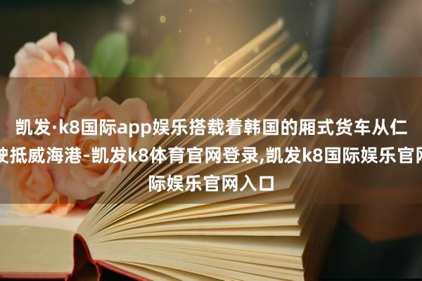 凯发·k8国际app娱乐搭载着韩国的厢式货车从仁川港驶抵威海港-凯发k8体育官网登录,凯发k8国际娱乐官网入口