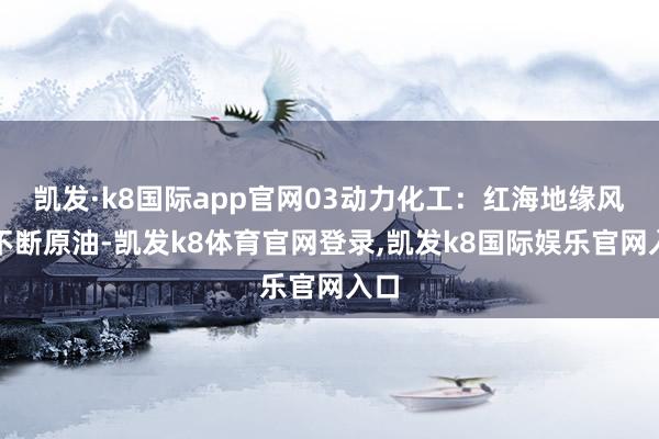 凯发·k8国际app官网03动力化工：红海地缘风险不断原油-凯发k8体育官网登录,凯发k8国际娱乐官网入口