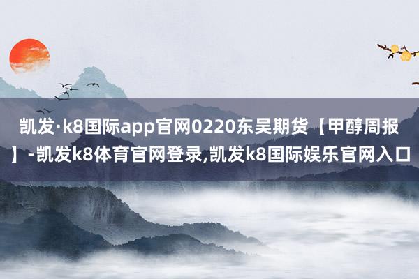 凯发·k8国际app官网0220东吴期货【甲醇周报】-凯发k8体育官网登录,凯发k8国际娱乐官网入口