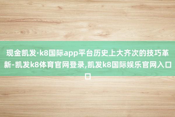 现金凯发·k8国际app平台历史上大齐次的技巧革新-凯发k8体育官网登录,凯发k8国际娱乐官网入口