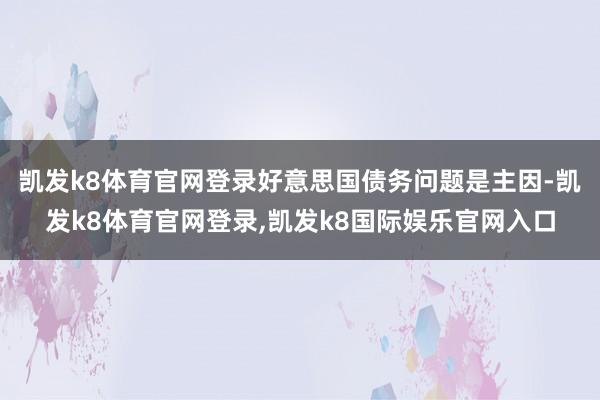 凯发k8体育官网登录好意思国债务问题是主因-凯发k8体育官网登录,凯发k8国际娱乐官网入口