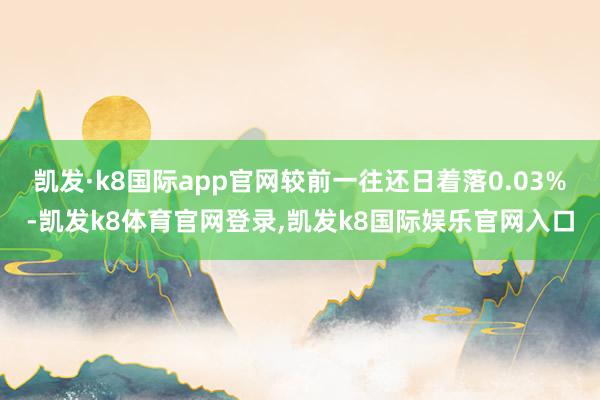 凯发·k8国际app官网较前一往还日着落0.03%-凯发k8体育官网登录,凯发k8国际娱乐官网入口