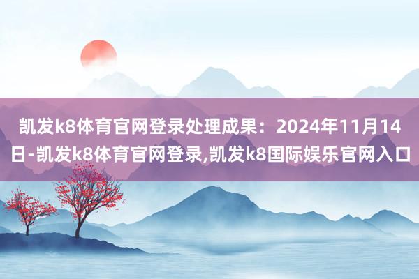 凯发k8体育官网登录处理成果:2024年11月14日-凯发k8体育官网登录,凯发k8国际娱乐官网入口