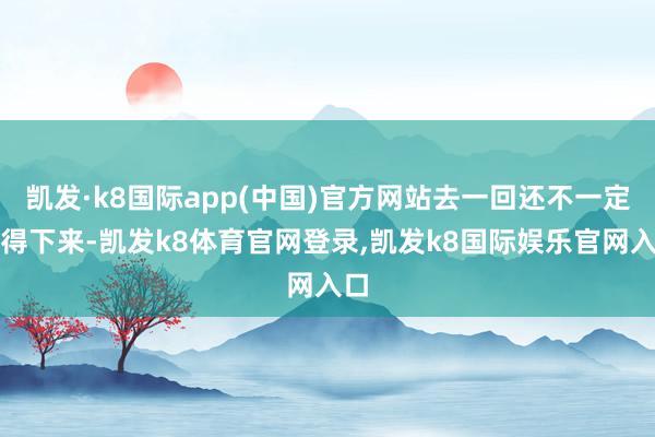 凯发·k8国际app(中国)官方网站去一回还不一定办得下来-凯发k8体育官网登录,凯发k8国际娱乐官网入口