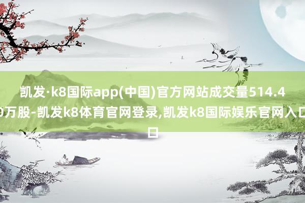 凯发·k8国际app(中国)官方网站成交量514.40万股-凯发k8体育官网登录,凯发k8国际娱乐官网入口