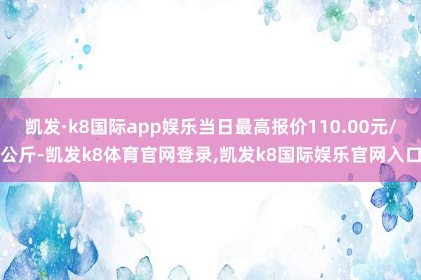 凯发·k8国际app娱乐当日最高报价110.00元/公斤-凯发k8体育官网登录,凯发k8国际娱乐官网入口