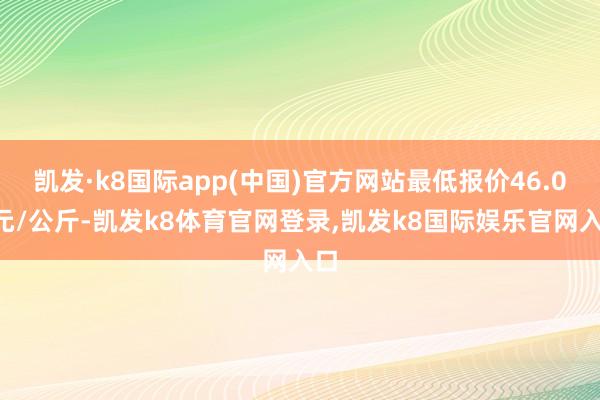 凯发·k8国际app(中国)官方网站最低报价46.00元/公斤-凯发k8体育官网登录,凯发k8国际娱乐官网入口