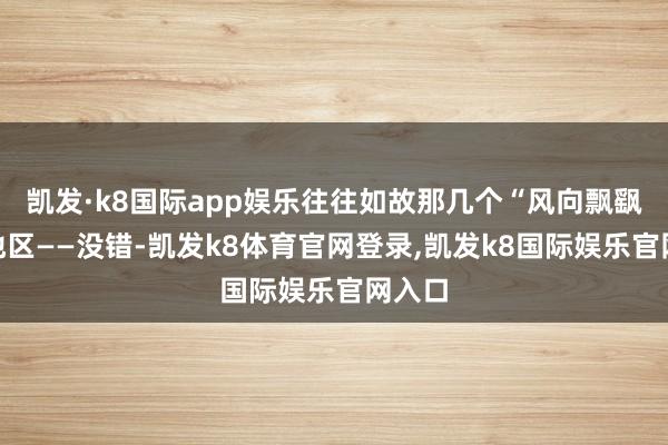 凯发·k8国际app娱乐往往如故那几个“风向飘飖”的地区——没错-凯发k8体育官网登录,凯发k8国际娱乐官网入口