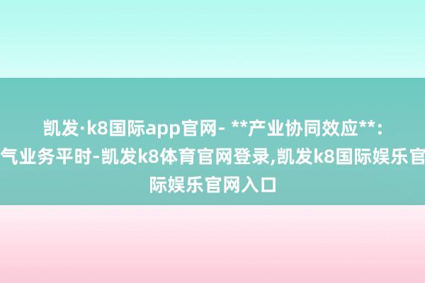 凯发·k8国际app官网- **产业协同效应**:上海电气业务平时-凯发k8体育官网登录,凯发k8国际娱乐官网入口