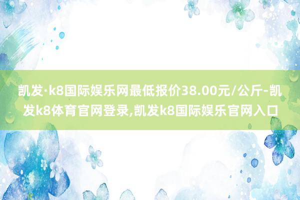 凯发·k8国际娱乐网最低报价38.00元/公斤-凯发k8体育官网登录,凯发k8国际娱乐官网入口