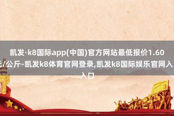 凯发·k8国际app(中国)官方网站最低报价1.60元/公斤-凯发k8体育官网登录,凯发k8国际娱乐官网入口