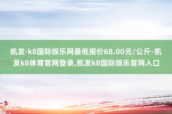 凯发·k8国际娱乐网最低报价68.00元/公斤-凯发k8体育官网登录,凯发k8国际娱乐官网入口