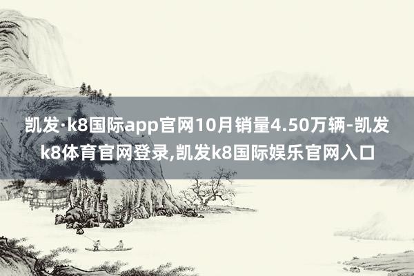 凯发·k8国际app官网10月销量4.50万辆-凯发k8体育官网登录,凯发k8国际娱乐官网入口