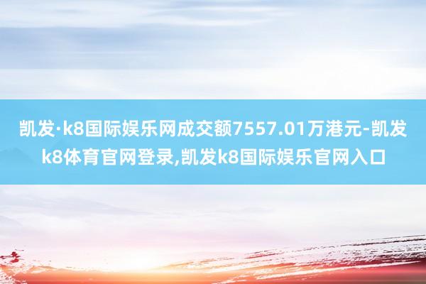 凯发·k8国际娱乐网成交额7557.01万港元-凯发k8体育官网登录,凯发k8国际娱乐官网入口