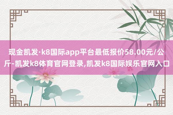 现金凯发·k8国际app平台最低报价58.00元/公斤-凯发k8体育官网登录,凯发k8国际娱乐官网入口