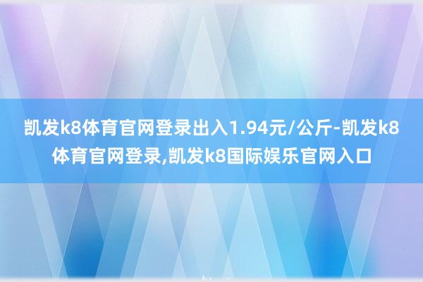 凯发k8体育官网登录出入1.94元/公斤-凯发k8体育官网登录,凯发k8国际娱乐官网入口