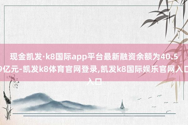 现金凯发·k8国际app平台最新融资余额为40.59亿元-凯发k8体育官网登录,凯发k8国际娱乐官网入口