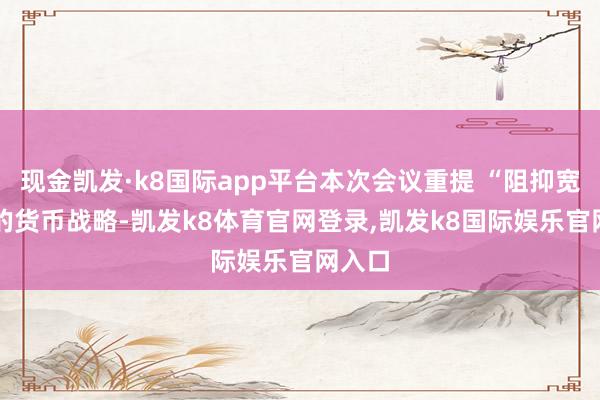 现金凯发·k8国际app平台本次会议重提 “阻抑宽松” 的货币战略-凯发k8体育官网登录,凯发k8国际娱乐官网入口