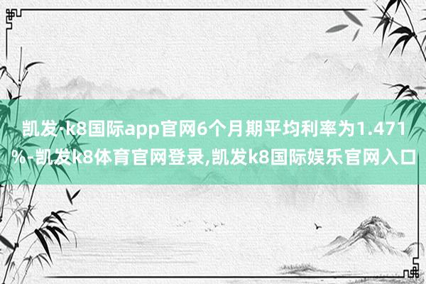凯发·k8国际app官网6个月期平均利率为1.471%-凯发k8体育官网登录,凯发k8国际娱乐官网入口